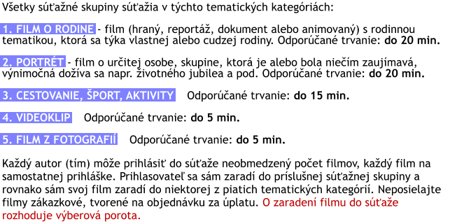 Všetky súťažné skupiny súťažia v týchto tematických kategóriách:  1. FILM O RODINE - film (hraný, reportáž, dokument alebo animovaný) s rodinnou tematikou, ktorá sa týka vlastnej alebo cudzej rodiny. Odporúčané trvanie: do 20 min.  2. PORTRÉT - film o určitej osobe, skupine, ktorá je alebo bola niečím zaujímavá, výnimočná dožíva sa napr. životného jubilea a pod. Odporúčané trvanie: do 20 min.  3. CESTOVANIE, ŠPORT, AKTIVITY    Odporúčané trvanie: do 15 min.  4. VIDEOKLIP    Odporúčané trvanie: do 5 min.  5. FILM Z FOTOGRAFIÍ    Odporúčané trvanie: do 5 min.  Každý autor (tím) môže prihlásiť do súťaže neobmedzený počet filmov, každý film na samostatnej prihláške. Prihlasovateľ sa sám zaradí do príslušnej súťažnej skupiny a rovnako sám svoj film zaradí do niektorej z piatich tematických kategórií. Neposielajte filmy zákazkové, tvorené na objednávku za úplatu. O zaradení filmu do súťaže rozhoduje výberová porota.