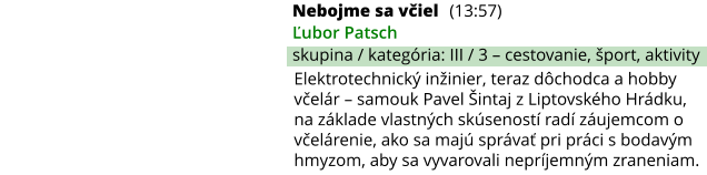 Nebojme sa včiel (13:57) Ľubor Patsch skupina / kategória: III / 3 – cestovanie, šport, aktivity Elektrotechnický inžinier, teraz dôchodca a hobby včelár – samouk Pavel Šintaj z Liptovského Hrádku, na základe vlastných skúseností radí záujemcom o včelárenie, ako sa majú správať pri práci s bodavým hmyzom, aby sa vyvarovali nepríjemným zraneniam.