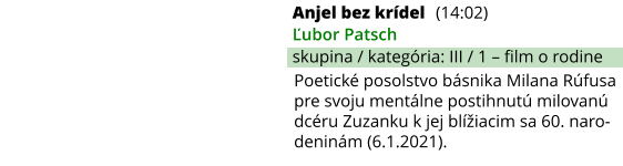 Anjel bez krídel (14:02) Ľubor Patsch skupina / kategória: III / 1 – film o rodine Poetické posolstvo básnika Milana Rúfusa pre svoju mentálne postihnutú milovanú dcéru Zuzanku k jej blížiacim sa 60. naro-deninám (6.1.2021).