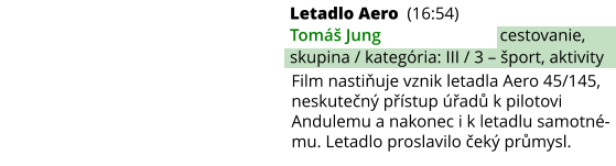 Letadlo Aero (16:54) Tomáš Jung cestovanie, skupina / kategória: III / 3 – šport, aktivity Film nastiňuje vznik letadla Aero 45/145, neskutečný přístup úřadů k pilotovi Andulemu a nakonec i k letadlu samotné-mu. Letadlo proslavilo čeký průmysl.