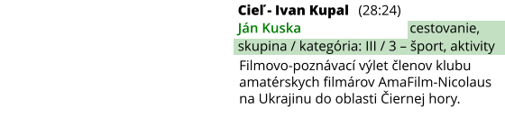 Cieľ - Ivan Kupal (28:24) Ján Kuska cestovanie, skupina / kategória: III / 3 – šport, aktivity Filmovo-poznávací výlet členov klubu amatérskych filmárov AmaFilm-Nicolaus na Ukrajinu do oblasti Čiernej hory.