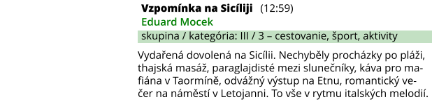 Vzpomínka na Sicíliji (12:59) Eduard Mocek skupina / kategória: III / 3 – cestovanie, šport, aktivity Vydařená dovolená na Sicílii. Nechyběly procházky po pláži, thajská masáž, paraglajdisté mezi slunečníky, káva pro ma-fiána v Taormíně, odvážný výstup na Etnu, romantický ve-čer na náměstí v Letojanni. To vše v rytmu italských melodií.