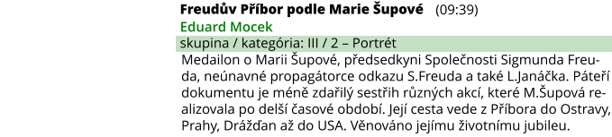 Freudův Příbor podle Marie Šupové (09:39) Eduard Mocek skupina / kategória: III / 2 – Portrét Medailon o Marii Šupové, předsedkyni Společnosti Sigmunda Freu-da, neúnavné propagátorce odkazu S.Freuda a také L.Janáčka. Páteří dokumentu je méně zdařilý sestřih různých akcí, které M.Šupová re-alizovala po delší časové období. Její cesta vede z Příbora do Ostravy, Prahy, Drážďan až do USA. Věnováno jejímu životnímu jubileu.