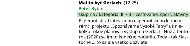 Mal to byť Gerlach (12:25) Peter Rybín skupina / kategória: III / 3 – cestovanie, šport, aktivity Esperantisti z Liptovského esperantského klubu v rámci projektu „Spoznávame Vysoké Tatry“ už nie-koľko rokov plánovali výstup na Gerlach. Nuž a tento rok (2020) sa im to konečne podarilo. Teda - tak čias-točne ... to sa ale všetko dozviete.