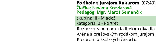 Po škole s Jurajom Kukurom (07:43) Žiačka: Nevena Kraviarová Pedagóg: Mgr. Maroš Semančík skupina: II - Mládež kategória: 2 - Portrét Rozhovor s hercom, riaditeľom divadla Aréna a prešovským rodákom Jurajom Kukurom o školských časoch.