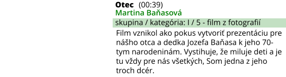 Otec (00:39) Martina Baňasová skupina / kategória: I / 5 - film z fotografií Film vznikol ako pokus vytvoriť prezentáciu pre nášho otca a dedka Jozefa Baňasa k jeho 70-tym narodeninám. Vystihuje, že miluje deti a je tu vždy pre nás všetkých, Som jedna z jeho troch dcér.