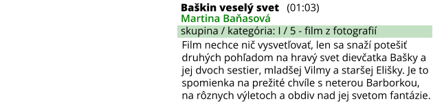 Baškin veselý svet (01:03) Martina Baňasová skupina / kategória: I / 5 - film z fotografií Film nechce nič vysvetľovať, len sa snaží potešiť druhých pohľadom na hravý svet dievčatka Bašky a jej dvoch sestier, mladšej Vilmy a staršej Elišky. Je to spomienka na prežité chvíle s neterou Barborkou, na rôznych výletoch a obdiv nad jej svetom fantázie.