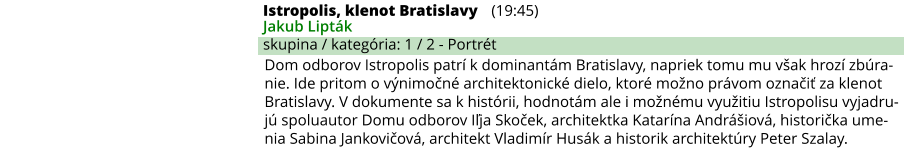 Istropolis, klenot Bratislavy (19:45) Jakub Lipták skupina / kategória: 1 / 2 - Portrét Dom odborov Istropolis patrí k dominantám Bratislavy, napriek tomu mu však hrozí zbúra-nie. Ide pritom o výnimočné architektonické dielo, ktoré možno právom označiť za klenot Bratislavy. V dokumente sa k histórii, hodnotám ale i možnému využitiu Istropolisu vyjadru-jú spoluautor Domu odborov Iľja Skoček, architektka Katarína Andrášiová, historička ume-nia Sabina Jankovičová, architekt Vladimír Husák a historik architektúry Peter Szalay.