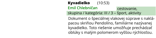 Kyvadielko (10:53) Emil Chlebničan skupina / kategória: III / 3 – šport, aktivity cestovanie, Dokument o špeciálnej vlakovej súprave s naklá-pacou skriňou Pendolíno, familiárne nazývanej kyvadielko. Toto riešenie umožňuje prechádzať oblúky s malým polomerom vyššou rýchlosťou.