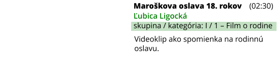 Maroškova oslava 18. rokov (02:30) Ľubica Ligocká skupina / kategória: I / 1 – Film o rodine Videoklip ako spomienka na rodinnú oslavu.