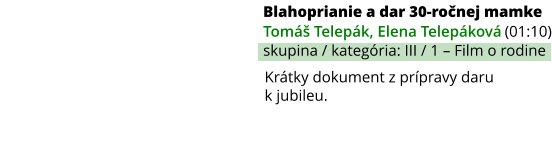 Blahoprianie a dar 30-ročnej mamke (01:10) Tomáš Telepák, Elena Telepáková skupina / kategória: III / 1 – Film o rodine Krátky dokument z prípravy daru k jubileu.