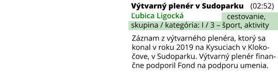 Výtvarný plenér v Sudoparku (02:52) Ľubica Ligocká skupina / kategória: I / 3 – šport, aktivity cestovanie, Záznam z výtvarného plenéra, ktorý sa konal v roku 2019 na Kysuciach v Kloko-čove, v Sudoparku. Výtvarný plenér finan-čne podporil Fond na podporu umenia.