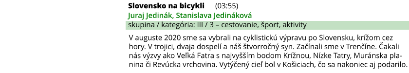 Slovensko na bicykli (03:55) Juraj Jedinák, Stanislava Jedináková skupina / kategória: III / 3 – cestovanie, šport, aktivity V auguste 2020 sme sa vybrali na cyklistickú výpravu po Slovensku, krížom cez hory. V trojici, dvaja dospelí a náš štvorročný syn. Začínali sme v Trenčíne. Čakali nás výzvy ako Veľká Fatra s najvyšším bodom Krížnou, Nízke Tatry, Muránska pla-nina či Revúcka vrchovina. Vytýčený cieľ bol v Košiciach, čo sa nakoniec aj podarilo.