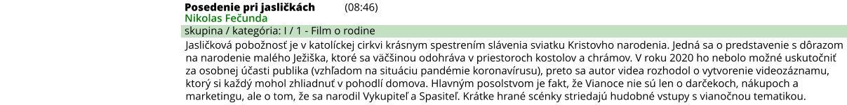 Posedenie pri jasličkách (08:46) Nikolas Fečunda skupina / kategória: I / 1 - Film o rodine Jasličková pobožnosť je v katolíckej cirkvi krásnym spestrením slávenia sviatku Kristovho narodenia. Jedná sa o predstavenie s dôrazom na narodenie malého Ježiška, ktoré sa väčšinou odohráva v priestoroch kostolov a chrámov. V roku 2020 ho nebolo možné uskutočniť za osobnej účasti publika (vzhľadom na situáciu pandémie koronavírusu), preto sa autor videa rozhodol o vytvorenie videozáznamu, ktorý si každý mohol zhliadnuť v pohodlí domova. Hlavným posolstvom je fakt, že Vianoce nie sú len o darčekoch, nákupoch a marketingu, ale o tom, že sa narodil Vykupiteľ a Spasiteľ. Krátke hrané scénky striedajú hudobné vstupy s vianočnou tematikou.