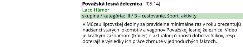 Považská lesná železnica (05:14) Laco Hámor skupina / kategória: III / 3 – cestovanie, šport, aktivity V Múzeu liptovskej dediny sa pravidelne minimálne raz v roku prezentujú nadšenci starých lokomotív a vagónov Považskej lesnej železnice. Video je krátkym záznamom (trailer) o aktuálnej činnosti dobrovoľníkov, resp. doterajšie výsledky ich práce zhrnuté v jednoduchých faktoch.