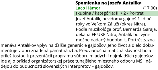 Spomienka na Jozefa Antalíka (17:00) Laco Hámor skupina / kategória: III / 2 - Portrét menáva Antalíkov vplyv na ďalšie generácie gajdošov. Jeho život a dielo doku- mentuje v obci zriadená pamätná izba. Predvianočná matičná slávnosť bola príležitosťou k prezentácii programu súboru mladých i najmladších gajdošov.  Ide aj o príklad organizátorskej práce tunajšieho miestneho odboru MS i ná- dejou do budúcnosti slovenských interpretov – gajdošov. Jozef Antalík, nevidomý gajdoš žil dlhé roky vo Veľkom Záluží (okres Nitra). Podľa muzikológa prof. Bernarda Garaja, dekana FF UKF Nitra, Antalík bol výni- močne nadaný hudobník. Portrét zazna-