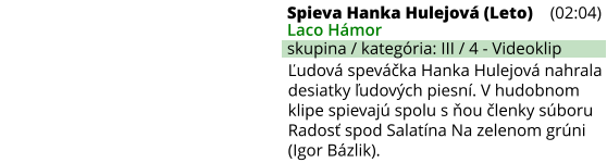 Ľudová speváčka Hanka Hulejová nahrala desiatky ľudových piesní. V hudobnom klipe spievajú spolu s ňou členky súboru Radosť spod Salatína Na zelenom grúni  (Igor Bázlik). Spieva Hanka Hulejová (Leto) (02:04) Laco Hámor skupina / kategória: III / 4 - Videoklip