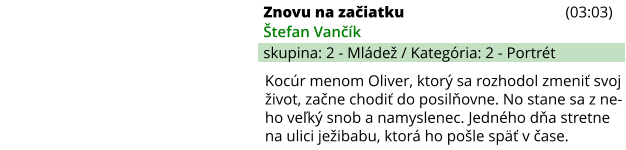 Znovu na začiatku (03:03) Štefan Vančík skupina: 2 - Mládež / Kategória: 2 - Portrét Kocúr menom Oliver, ktorý sa rozhodol zmeniť svoj život, začne chodiť do posilňovne. No stane sa z ne-ho veľký snob a namyslenec. Jedného dňa stretne na ulici ježibabu, ktorá ho pošle späť v čase.