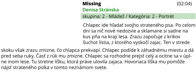 Missing (02:04) Denisa Stránska skupina: 2 - Mládež / Kategória: 2 - Portrét skoku však zrazu zmizne, čo chlapca prekvapí. Chlapec podíde k záhadnému miestu a dá pred seba ruky. Časť z rúk mu zmizne. Chlapec sa rozhodne prejsť celý a ocitne sa v úpl-ne inom lese. Tu stretne líšku, ktorá práve ulovila zajaca. Hovoriaca líška mu pomôže nájsť strateného psíka v tomto neznámom svete. Chlapec ide hľadať svojho strateného psa. Po celom dni sa nič nové nedozvie a sklamane si sadne na kus pňa na kraji lesa. Zrazu započuje z kríkov šuchot lístia, z ktorého vyskočí zajac. Ten v strede