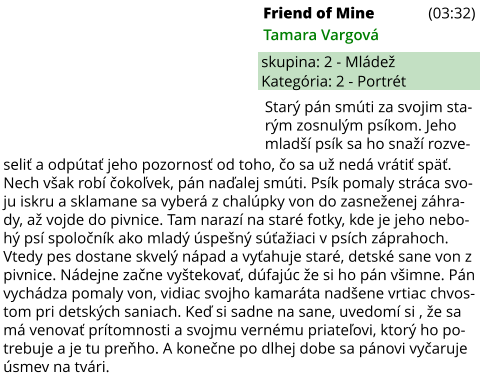 Friend of Mine (03:32) Tamara Vargová skupina: 2 - Mládež Kategória: 2 - Portrét seliť a odpútať jeho pozornosť od toho, čo sa už nedá vrátiť späť. Nech však robí čokoľvek, pán naďalej smúti. Psík pomaly stráca svo-ju iskru a sklamane sa vyberá z chalúpky von do zasneženej záhra-dy, až vojde do pivnice. Tam narazí na staré fotky, kde je jeho nebo-hý psí spoločník ako mladý úspešný súťažiaci v psích záprahoch. Vtedy pes dostane skvelý nápad a vyťahuje staré, detské sane von z pivnice. Nádejne začne vyštekovať, dúfajúc že si ho pán všimne. Pán vychádza pomaly von, vidiac svojho kamaráta nadšene vrtiac chvos-tom pri detských saniach. Keď si sadne na sane, uvedomí si , že sa má venovať prítomnosti a svojmu vernému priateľovi, ktorý ho po-trebuje a je tu preňho. A konečne po dlhej dobe sa pánovi vyčaruje úsmev na tvári.  Starý pán smúti za svojim sta-rým zosnulým psíkom. Jeho mladší psík sa ho snaží rozve-