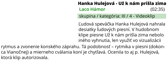 Ľudová speváčka Hanka Hulejová nahrala desiatky ľudových piesní. V hudobnom klipe piesne Už k nám prišla zima nebolo iného vyhnutia, len využiť vo vizualizácii rytmus a zvonenie konského záprahu. Tá podobnosť – rytmika v piesni (dokon-ca Vianočnej) a mierneho cválania koní je chytľavá. Ocenila to aj p. Hulejová, ktorá klip autorizovala. Hanka Hulejová - Už k nám prišla zima (02:35) Laco Hámor skupina / kategória: III / 4 - Videoklip