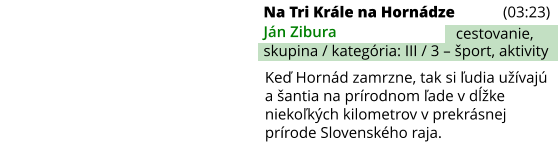 Na Tri Krále na Hornádze (03:23) Ján Zibura skupina / kategória: III / 3 – šport, aktivity cestovanie, Keď Hornád zamrzne, tak si ľudia užívajú a šantia na prírodnom ľade v dĺžke niekoľkých kilometrov v prekrásnej prírode Slovenského raja.