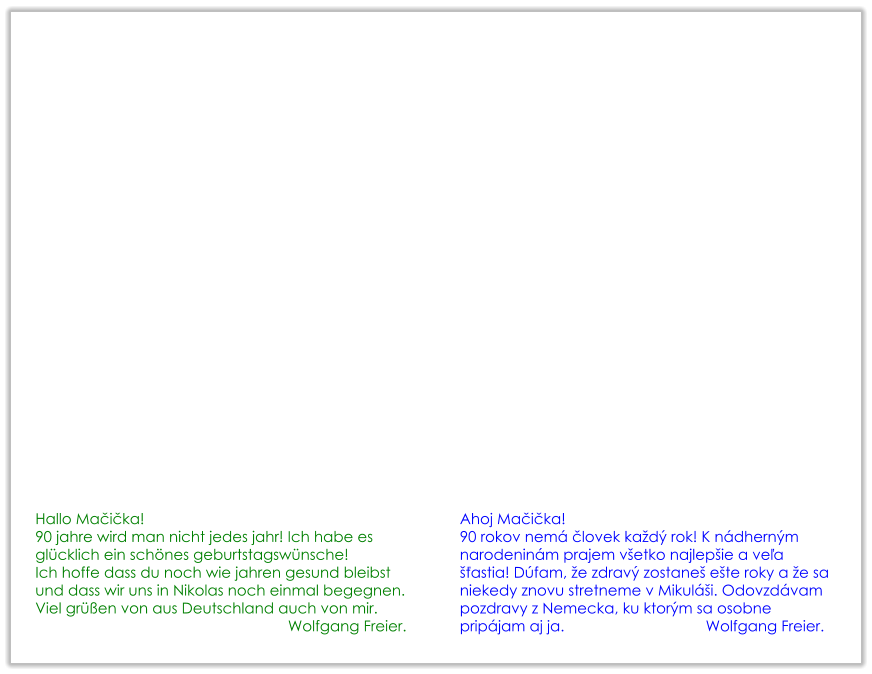 Hallo Mačička! 90 jahre wird man nicht jedes jahr! Ich habe es glücklich ein schönes geburtstagswünsche! Ich hoffe dass du noch wie jahren gesund bleibst und dass wir uns in Nikolas noch einmal begegnen. Viel grüßen von aus Deutschland auch von mir. Wolfgang Freier. Ahoj Mačička! 90 rokov nemá človek každý rok! K nádherným narodeninám prajem všetko najlepšie a veľa šťastia! Dúfam, že zdravý zostaneš ešte roky a že sa niekedy znovu stretneme v Mikuláši. Odovzdávam pozdravy z Nemecka, ku ktorým sa osobne pripájam aj ja.                                  Wolfgang Freier.